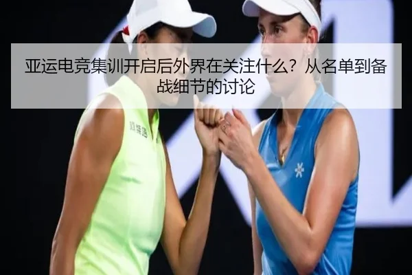 亚运电竞集训开启后外界在关注什么？从名单到备战细节的讨论